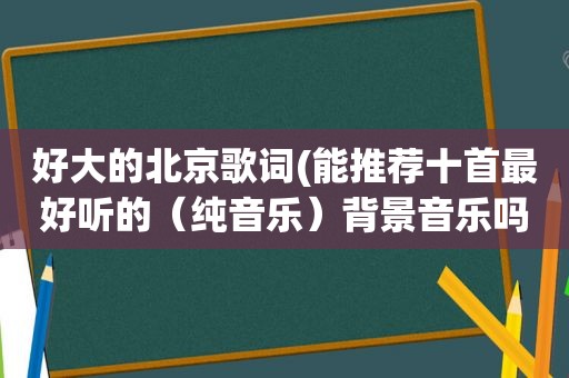 好大的北京歌词(能推荐十首最好听的（纯音乐）背景音乐吗)