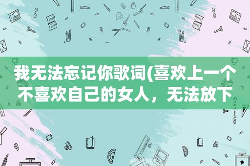 我无法忘记你歌词(喜欢上一个不喜欢自己的女人，无法放下、无法忘记，该怎么办)