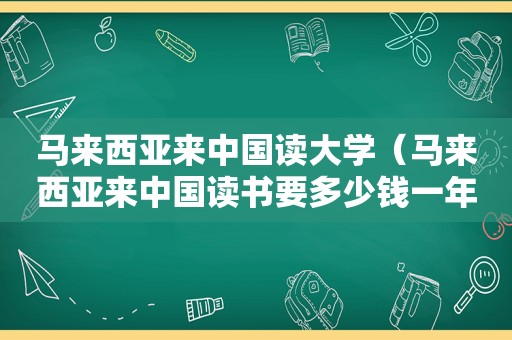 马来西亚来中国读大学（马来西亚来中国读书要多少钱一年）