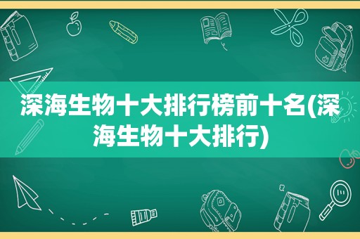 深海生物十大排行榜前十名(深海生物十大排行)