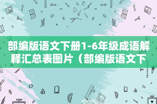 部编版语文下册1-6年级成语解释汇总表图片（部编版语文下册1-6年级成语解释汇总表下载）