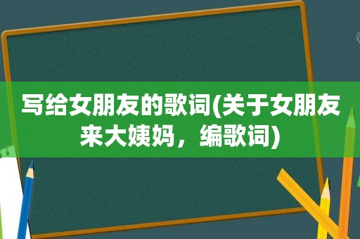 写给女朋友的歌词(关于女朋友来大姨妈，编歌词)