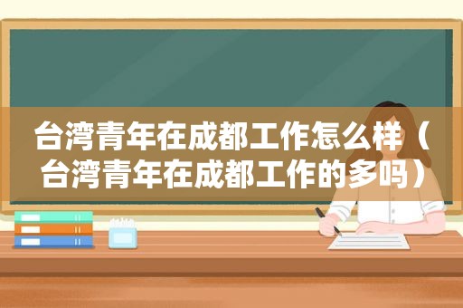 台湾青年在成都工作怎么样（台湾青年在成都工作的多吗）