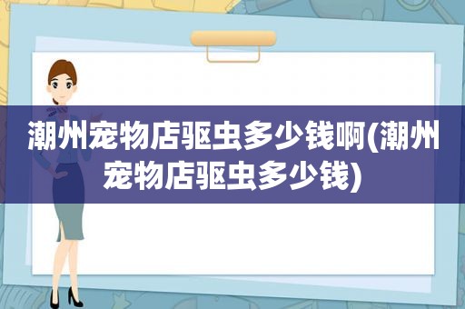 潮州宠物店驱虫多少钱啊(潮州宠物店驱虫多少钱)