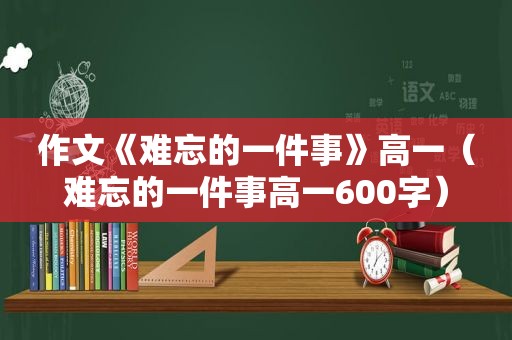 作文《难忘的一件事》高一（难忘的一件事高一600字）