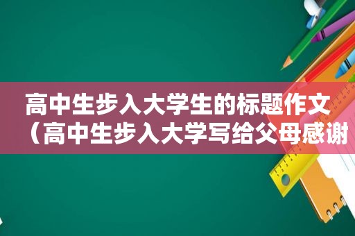 高中生步入大学生的标题作文（高中生步入大学写给父母感谢信）