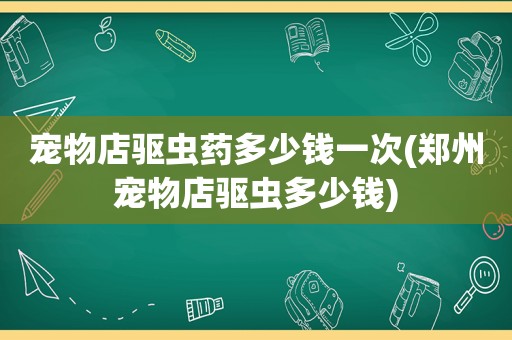 宠物店驱虫药多少钱一次(郑州宠物店驱虫多少钱)