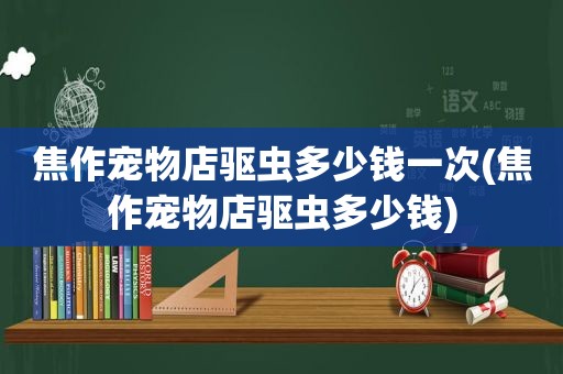 焦作宠物店驱虫多少钱一次(焦作宠物店驱虫多少钱)