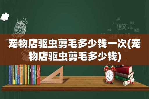 宠物店驱虫剪毛多少钱一次(宠物店驱虫剪毛多少钱)