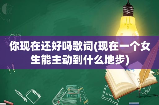 你现在还好吗歌词(现在一个女生能主动到什么地步)