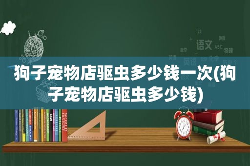 狗子宠物店驱虫多少钱一次(狗子宠物店驱虫多少钱)