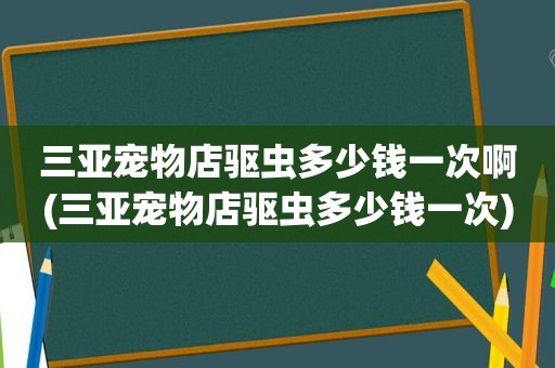 三亚宠物店驱虫多少钱一次啊(三亚宠物店驱虫多少钱一次)