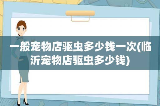 一般宠物店驱虫多少钱一次(临沂宠物店驱虫多少钱)