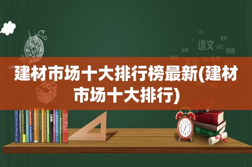 建材市场十大排行榜最新(建材市场十大排行)