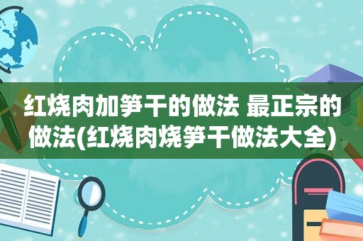 红烧肉加笋干的做法 最正宗的做法(红烧肉烧笋干做法大全)