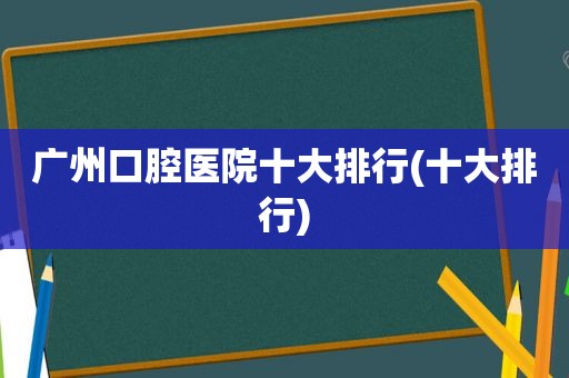 广州口腔医院十大排行(十大排行)