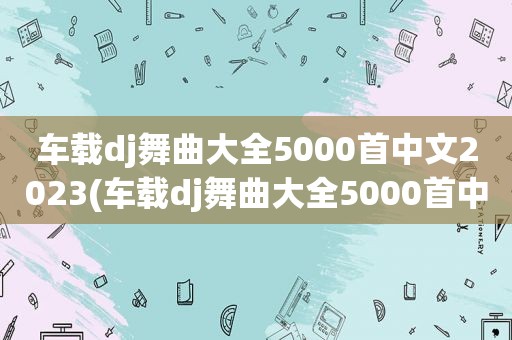 车载dj舞曲大全5000首中文2023(车载dj舞曲大全5000首中文)