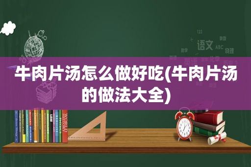 牛肉片汤怎么做好吃(牛肉片汤的做法大全)