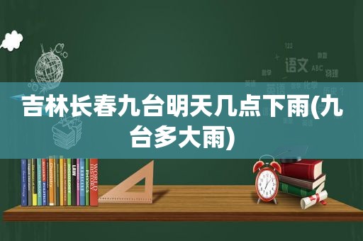 吉林长春九台明天几点下雨(九台多大雨)