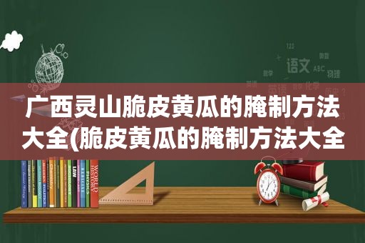 广西灵山脆皮黄瓜的腌制方法大全(脆皮黄瓜的腌制方法大全)