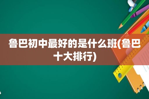 鲁巴初中最好的是什么班(鲁巴十大排行)