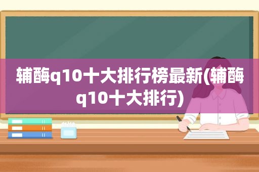 辅酶q10十大排行榜最新(辅酶q10十大排行)