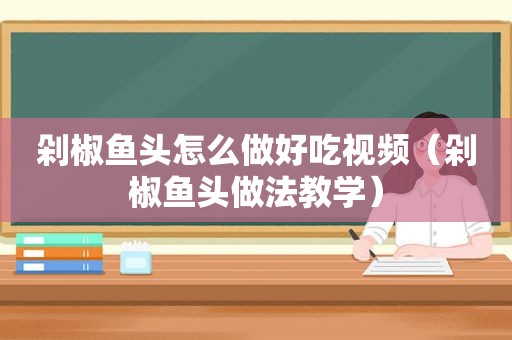 剁椒鱼头怎么做好吃视频（剁椒鱼头做法教学）