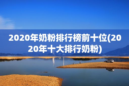 2020年奶粉排行榜前十位(2020年十大排行奶粉)