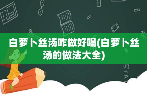 白萝卜丝汤咋做好喝(白萝卜丝汤的做法大全)