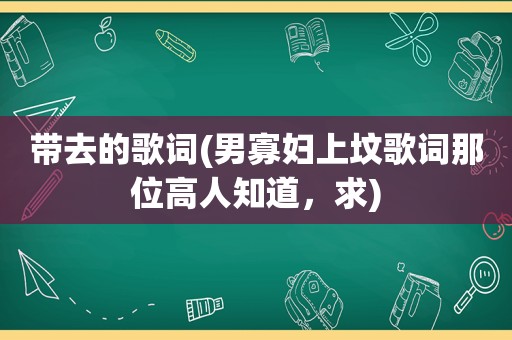 带去的歌词(男寡妇上坟歌词那位高人知道，求)