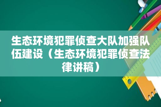 生态环境犯罪侦查大队加强队伍建设（生态环境犯罪侦查法律讲稿）