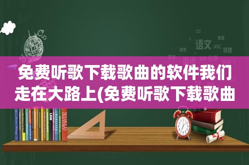 免费听歌下载歌曲的软件我们走在大路上(免费听歌下载歌曲的软件)