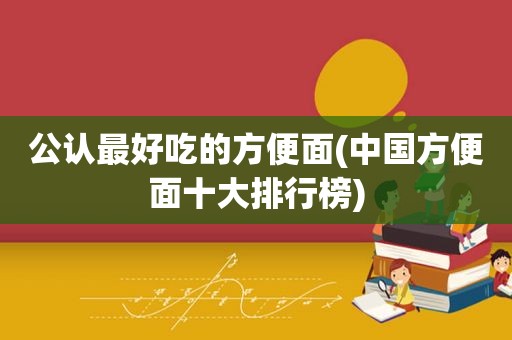 公认最好吃的方便面(中国方便面十大排行榜)