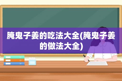 腌鬼子姜的吃法大全(腌鬼子姜的做法大全)