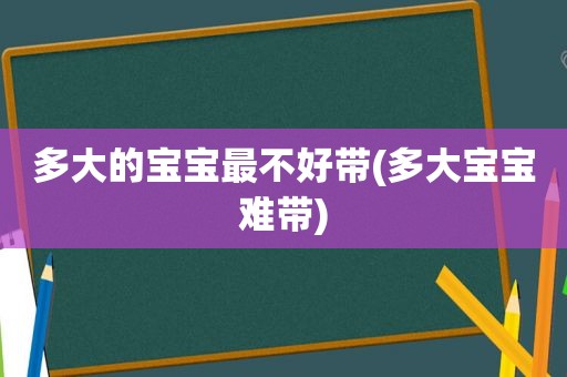 多大的宝宝最不好带(多大宝宝难带)