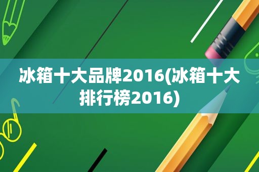 冰箱十大品牌2016(冰箱十大排行榜2016)