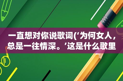 一直想对你说歌词(‘为何女人，总是一往情深。’这是什么歌里的歌词)