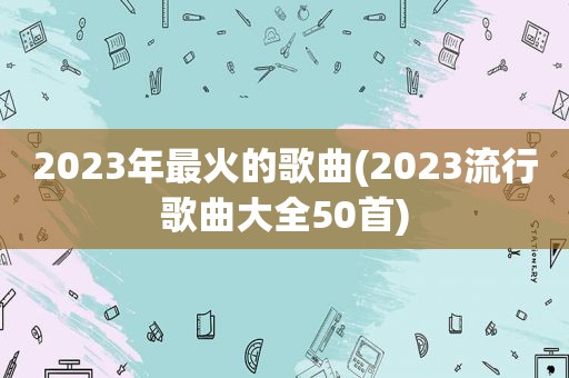 2023年最火的歌曲(2023流行歌曲大全50首)