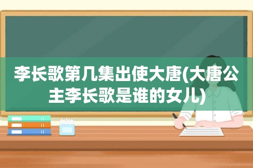 李长歌第几集出使大唐(大唐公主李长歌是谁的女儿)