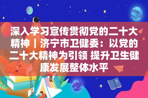 深入学习宣传贯彻党的二十大精神｜济宁市卫健委：以党的二十大精神为引领 提升卫生健康发展整体水平