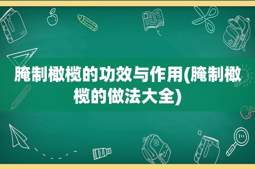 腌制橄榄的功效与作用(腌制橄榄的做法大全)