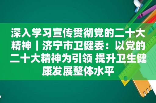 深入学习宣传贯彻党的二十大精神｜济宁市卫健委：以党的二十大精神为引领 提升卫生健康发展整体水平