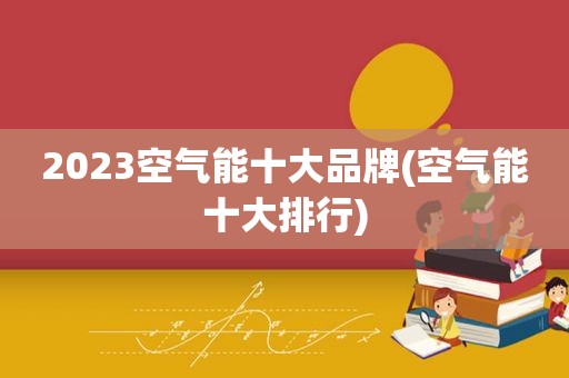 2023空气能十大品牌(空气能十大排行)