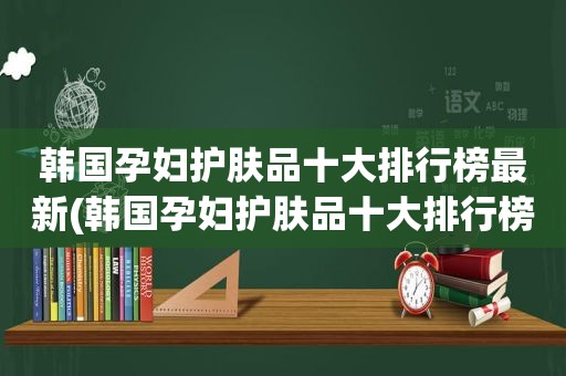 韩国孕妇护肤品十大排行榜最新(韩国孕妇护肤品十大排行榜)