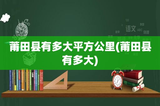 莆田县有多大平方公里(莆田县有多大)