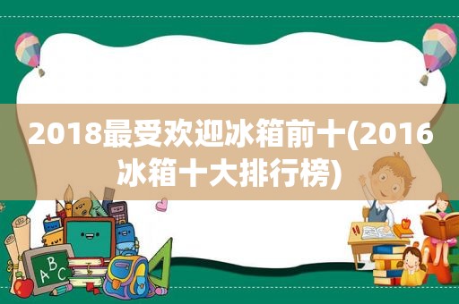 2018最受欢迎冰箱前十(2016冰箱十大排行榜)