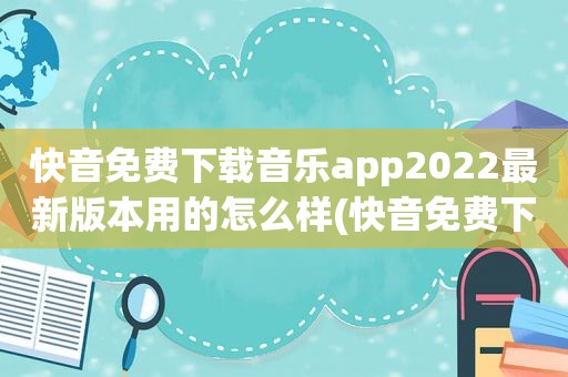 快音免费下载音乐app2022最新版本用的怎么样(快音免费下载音乐)