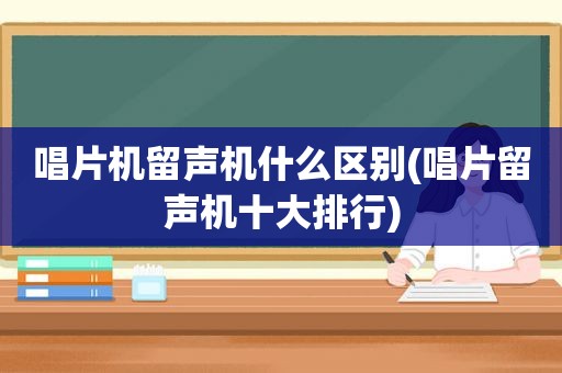 唱片机留声机什么区别(唱片留声机十大排行)