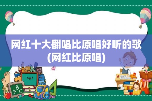 网红十大翻唱比原唱好听的歌(网红比原唱)