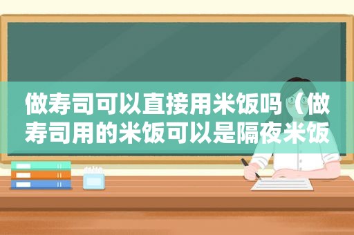 做寿司可以直接用米饭吗（做寿司用的米饭可以是隔夜米饭吗?）